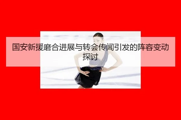 国安新援磨合进展与转会传闻引发的阵容变动探讨